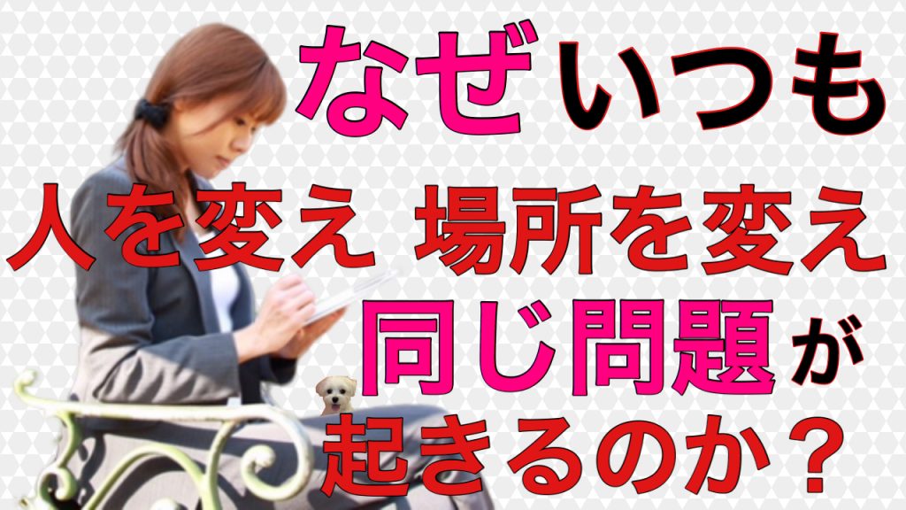 なぜ いつも人を変え、場所を変え、同じ問題や悩みにぶち当たるのか？